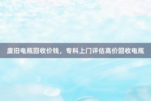 废旧电瓶回收价钱，专科上门评估高价回收电瓶
